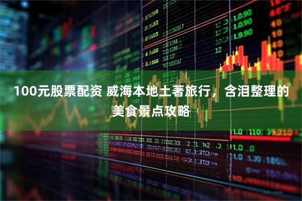 100元股票配资 威海本地土著旅行，含泪整理的美食景点攻略