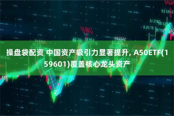 操盘袋配资 中国资产吸引力显著提升, A50ETF(159601)覆盖核心龙头资产