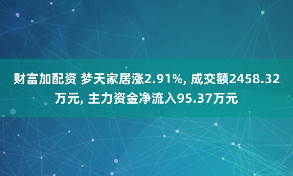财富加配资 梦天家居涨2.91%, 成交额2458.32万元, 主力资金净流入95.37万元