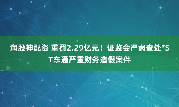 淘股神配资 重罚2.29亿元！证监会严肃查处*ST东通严重财务造假案件