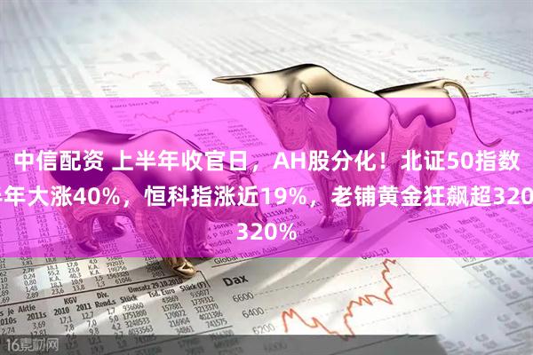 中信配资 上半年收官日，AH股分化！北证50指数半年大涨40%，恒科指涨近19%，老铺黄金狂飙超320%